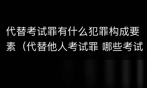 代替考试罪有什么犯罪构成要素（代替他人考试罪 哪些考试）