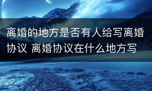 离婚的地方是否有人给写离婚协议 离婚协议在什么地方写