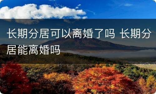 长期分居可以离婚了吗 长期分居能离婚吗