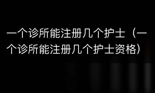 一个诊所能注册几个护士（一个诊所能注册几个护士资格）
