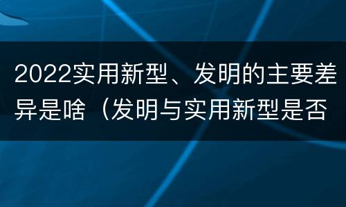 2022实用新型、发明的主要差异是啥（发明与实用新型是否具有实用性）