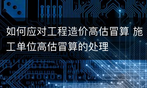 如何应对工程造价高估冒算 施工单位高估冒算的处理