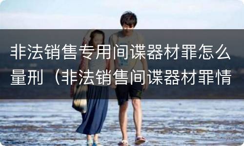 非法销售专用间谍器材罪怎么量刑（非法销售间谍器材罪情节严重）