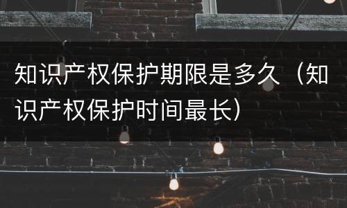 知识产权保护期限是多久（知识产权保护时间最长）