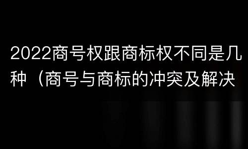 2022商号权跟商标权不同是几种（商号与商标的冲突及解决措施）