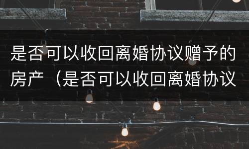 是否可以收回离婚协议赠予的房产（是否可以收回离婚协议赠予的房产呢）
