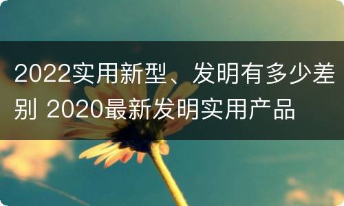 2022实用新型、发明有多少差别 2020最新发明实用产品