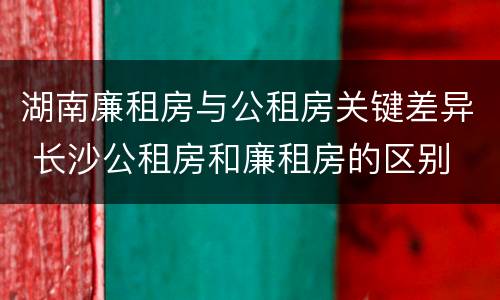 湖南廉租房与公租房关键差异 长沙公租房和廉租房的区别