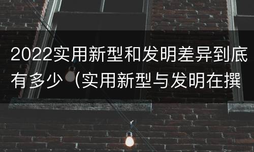 2022实用新型和发明差异到底有多少（实用新型与发明在撰写时有区别吗）