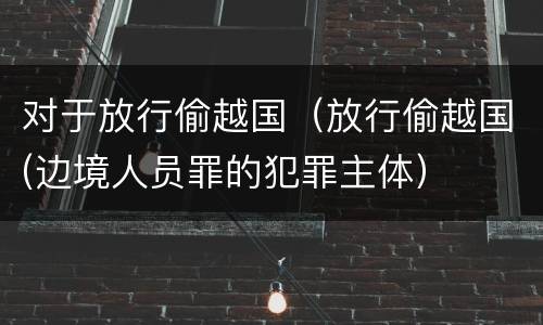 对于放行偷越国（放行偷越国(边境人员罪的犯罪主体）