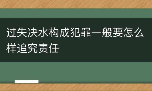 过失决水构成犯罪一般要怎么样追究责任