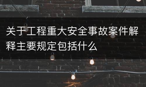 关于工程重大安全事故案件解释主要规定包括什么