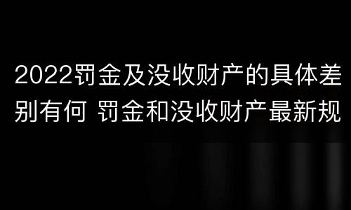 2022罚金及没收财产的具体差别有何 罚金和没收财产最新规定