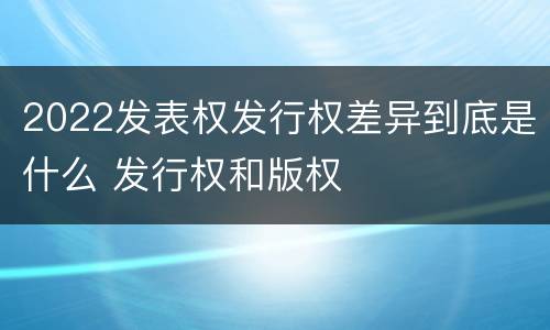 2022发表权发行权差异到底是什么 发行权和版权