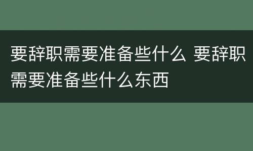 要辞职需要准备些什么 要辞职需要准备些什么东西