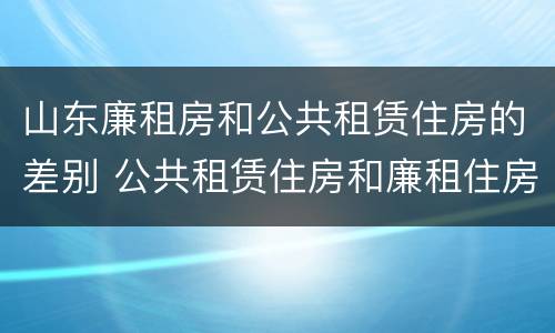 山东廉租房和公共租赁住房的差别 公共租赁住房和廉租住房的区别