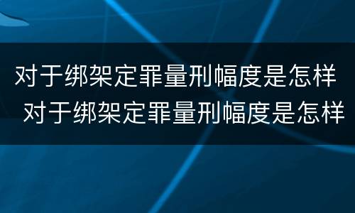 对于绑架定罪量刑幅度是怎样 对于绑架定罪量刑幅度是怎样算的