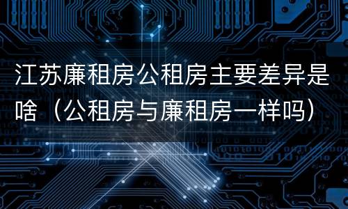 江苏廉租房公租房主要差异是啥（公租房与廉租房一样吗）