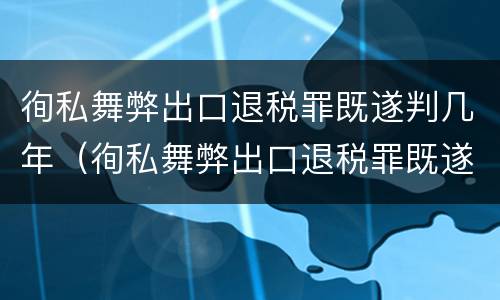 徇私舞弊出口退税罪既遂判几年（徇私舞弊出口退税罪既遂判几年以上）