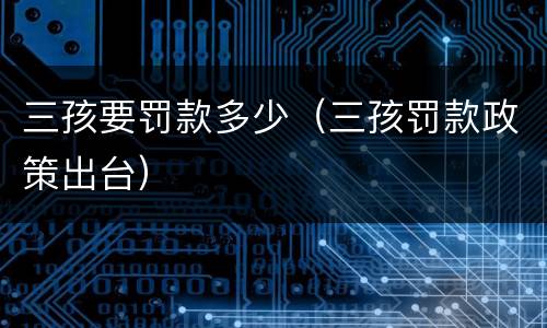 三孩要罚款多少（三孩罚款政策出台）