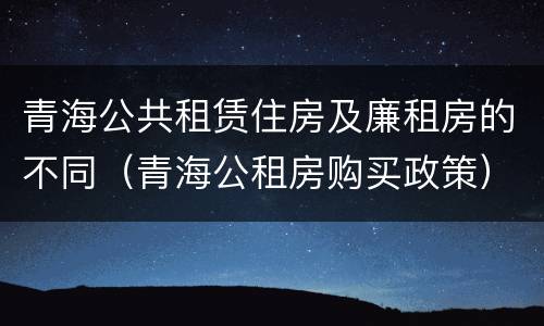 青海公共租赁住房及廉租房的不同（青海公租房购买政策）