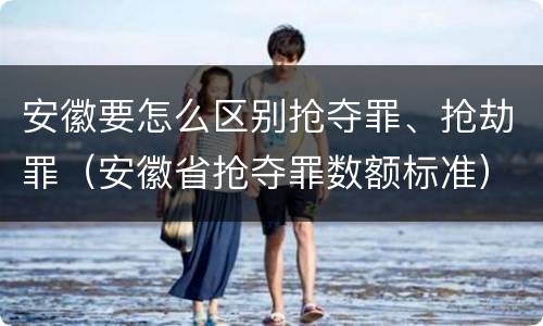 安徽要怎么区别抢夺罪、抢劫罪（安徽省抢夺罪数额标准）