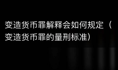 变造货币罪解释会如何规定（变造货币罪的量刑标准）