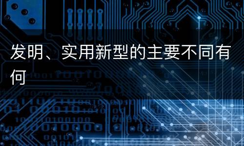 发明、实用新型的主要不同有何