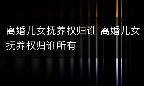 离婚儿女抚养权归谁 离婚儿女抚养权归谁所有
