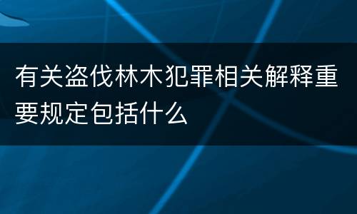 有关盗伐林木犯罪相关解释重要规定包括什么