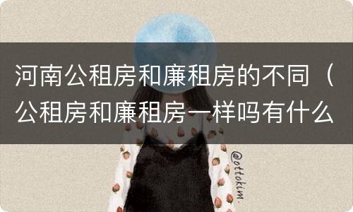 河南公租房和廉租房的不同（公租房和廉租房一样吗有什么区别）