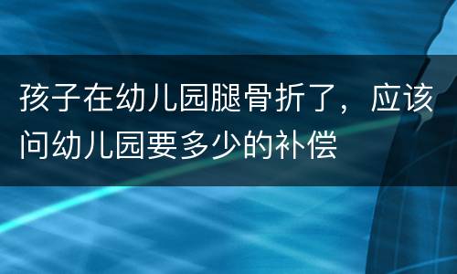 孩子在幼儿园腿骨折了，应该问幼儿园要多少的补偿