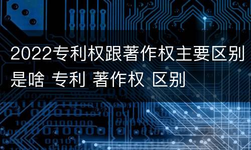2022专利权跟著作权主要区别是啥 专利 著作权 区别