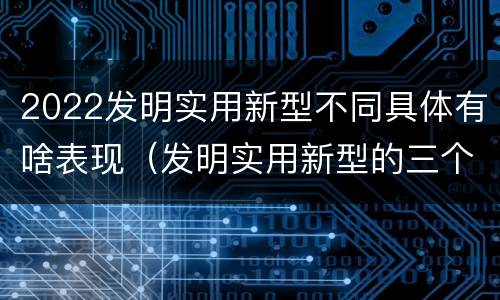 2022发明实用新型不同具体有啥表现（发明实用新型的三个特点）