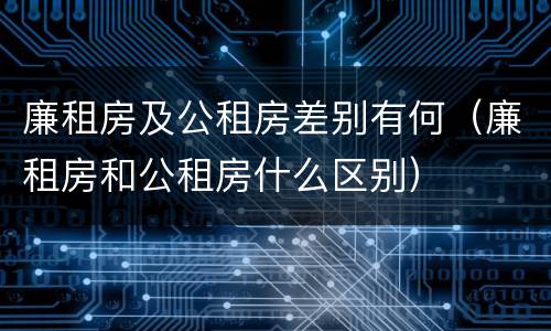 廉租房及公租房差别有何（廉租房和公租房什么区别）