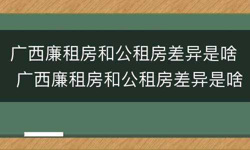 广西廉租房和公租房差异是啥 广西廉租房和公租房差异是啥原因