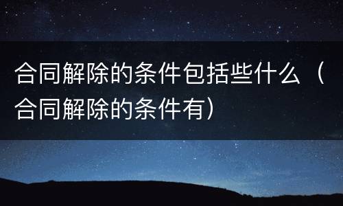 合同解除的条件包括些什么（合同解除的条件有）