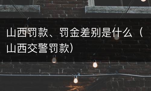 山西罚款、罚金差别是什么（山西交警罚款）