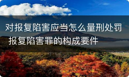 对报复陷害应当怎么量刑处罚 报复陷害罪的构成要件