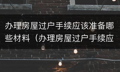办理房屋过户手续应该准备哪些材料（办理房屋过户手续应该准备哪些材料呢）