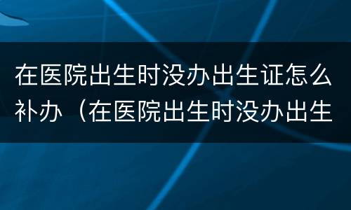 在医院出生时没办出生证怎么补办（在医院出生时没办出生证怎么补办呢）
