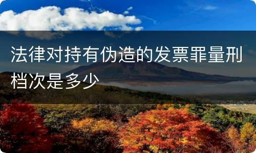 法律对持有伪造的发票罪量刑档次是多少