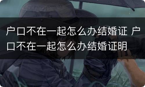户口不在一起怎么办结婚证 户口不在一起怎么办结婚证明