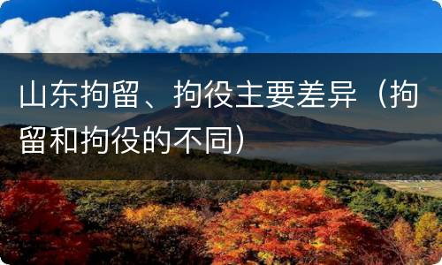 山东拘留、拘役主要差异（拘留和拘役的不同）