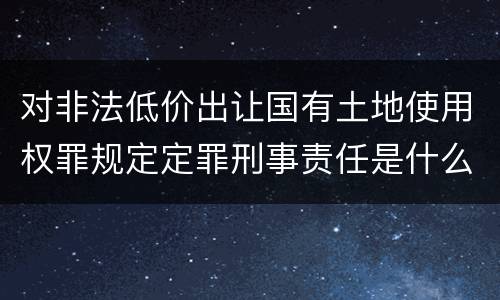 对非法低价出让国有土地使用权罪规定定罪刑事责任是什么