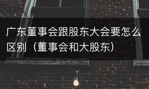 广东董事会跟股东大会要怎么区别（董事会和大股东）