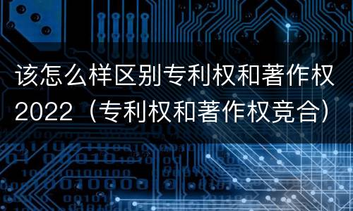 该怎么样区别专利权和著作权2022（专利权和著作权竞合）