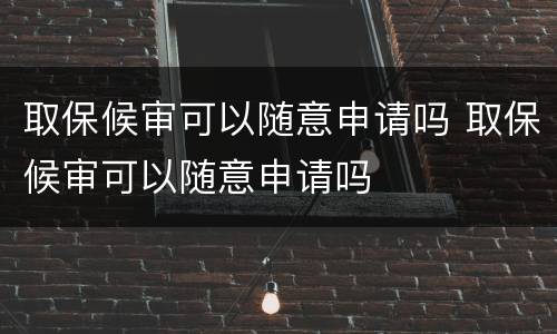 取保候审可以随意申请吗 取保候审可以随意申请吗