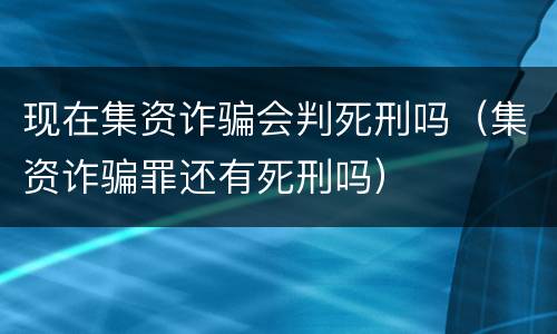 现在集资诈骗会判死刑吗（集资诈骗罪还有死刑吗）