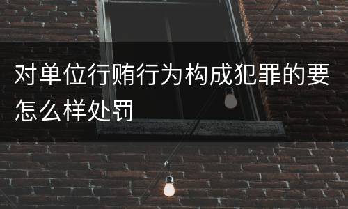 对单位行贿行为构成犯罪的要怎么样处罚